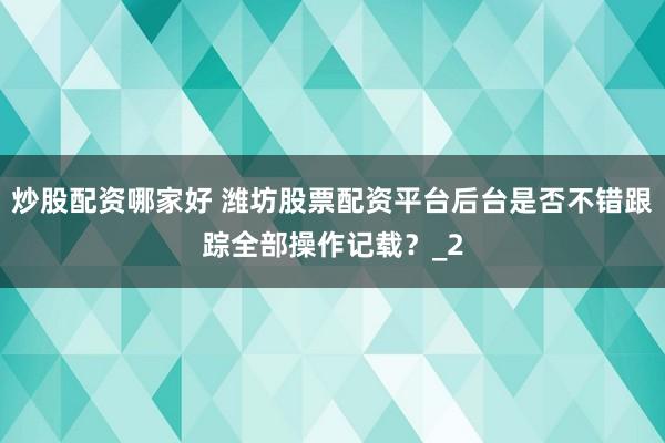 炒股配资哪家好 潍坊股票配资平台后台是否不错跟踪全部操作记载？_2