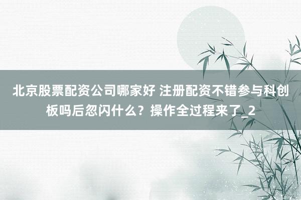 北京股票配资公司哪家好 注册配资不错参与科创板吗后忽闪什么？操作全过程来了_2