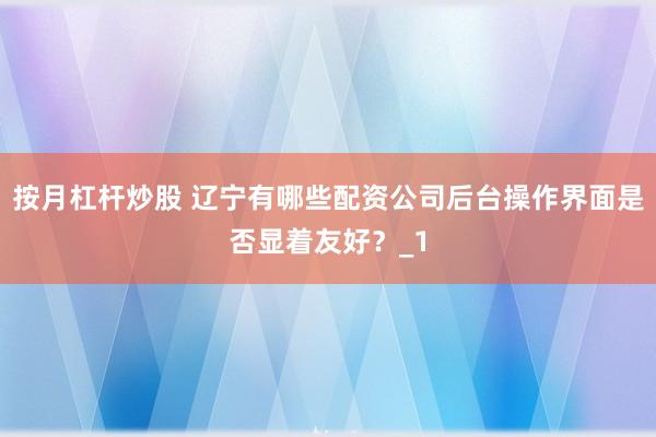 按月杠杆炒股 辽宁有哪些配资公司后台操作界面是否显着友好？_1