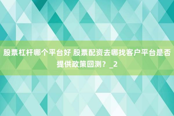 股票杠杆哪个平台好 股票配资去哪找客户平台是否提供政策回测？_2