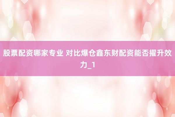 股票配资哪家专业 对比爆仓鑫东财配资能否擢升效力_1